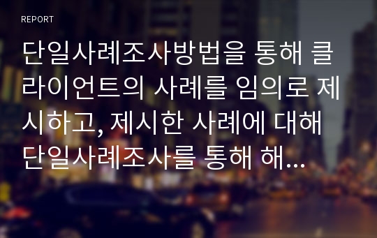 단일사례조사방법을 통해 클라이언트의 사례를 임의로 제시하고, 제시한 사례에 대해 단일사례조사를 통해 해결방안까지 제시하시오. 이론적 배경을 바탕으로 사례를 임의로 선정한 이유를 제시하여 주세요.