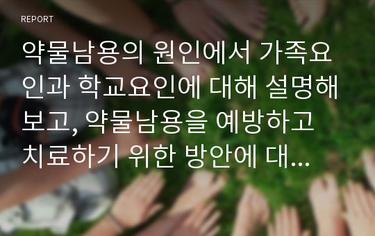 약물남용의 원인에서 가족요인과 학교요인에 대해 설명해보고, 약물남용을 예방하고 치료하기 위한 방안에 대해 본인의 생각을 포함하여 작성하시오.