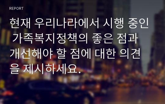 현재 우리나라에서 시행 중인 가족복지정책의 좋은 점과 개선해야 할 점에 대한 의견을 제시하세요.