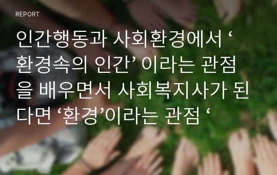 인간행동과 사회환경에서 ‘환경속의 인간’ 이라는 관점을 배우면서 사회복지사가 된다면 ‘환경’이라는 관점 ‘개인’이라는 관점에서 보았을 때 무엇이 더욱 중요시 되어서 대상자에게 개입되어져야 된다고 보는지 서술하여 제출하시오