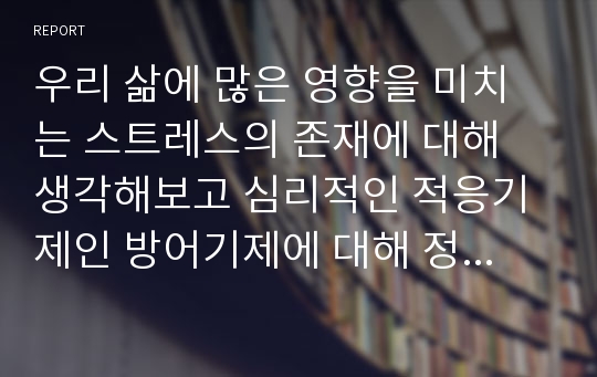 우리 삶에 많은 영향을 미치는 스트레스의 존재에 대해 생각해보고 심리적인 적응기제인 방어기제에 대해 정리해보시오