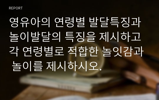 영유아의 연령별 발달특징과 놀이발달의 특징을 제시하고 각 연령별로 적합한 놀잇감과 놀이를 제시하시오.