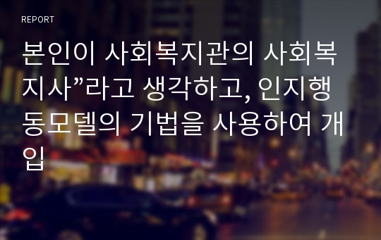 본인이 사회복지관의 사회복지사”라고 생각하고, 인지행동모델의 기법을 사용하여 개입