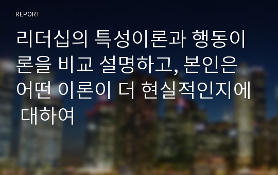 리더십의 특성이론과 행동이론을 비교 설명하고, 본인은 어떤 이론이 더 현실적인지에 대하여