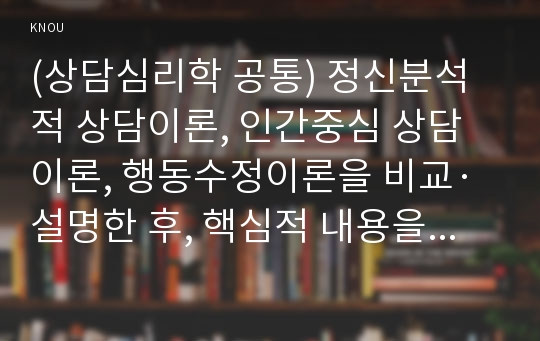 (상담심리학 공통) 정신분석적 상담이론, 인간중심 상담이론, 행동수정이론을 비교·설명한 후, 핵심적 내용을 정리하여 하나의 표로 요약하여 제시하시오