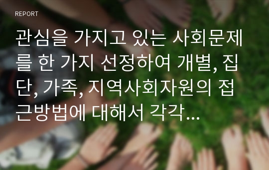 관심을 가지고 있는 사회문제를 한 가지 선정하여 개별, 집단, 가족, 지역사회자원의 접근방법에 대해서 각각 3가지 이상 제시하시오.