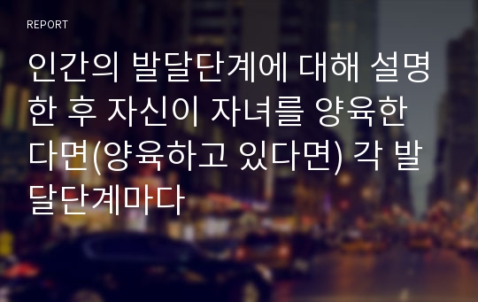 인간의 발달단계에 대해 설명한 후 자신이 자녀를 양육한다면(양육하고 있다면) 각 발달단계마다