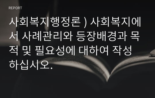 사회복지행정론 ) 사회복지에서 사례관리와 등장배경과 목적 및 필요성에 대하여 작성하십시오.