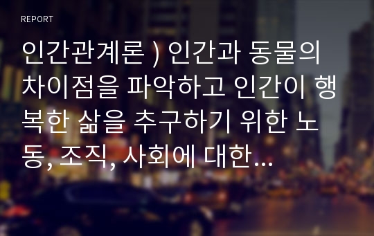 인간관계론 ) 인간과 동물의 차이점을 파악하고 인간이 행복한 삶을 추구하기 위한 노동, 조직, 사회에 대한 개념과 여건 속에서 자신이 나아가야 할 방향을 자유롭게 제시하시오.