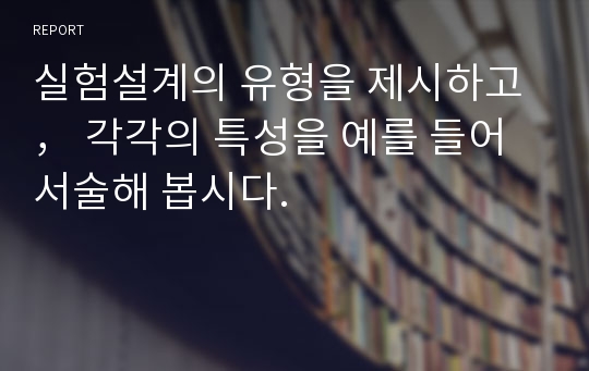 실험설계의 유형을 제시하고， 각각의 특성을 예를 들어 서술해 봅시다.