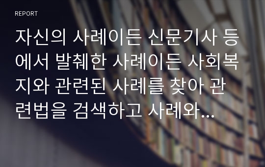 자신의 사례이든 신문기사 등에서 발췌한 사례이든 사회복지와 관련된 사례를 찾아 관련법을 검색하고 사례와 관련법을 연관하여 설명한다.