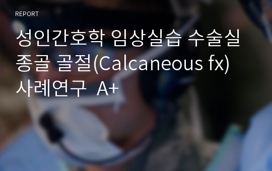 성인간호학 임상실습 수술실 종골 골절(Calcaneous fx) 사례연구  A+