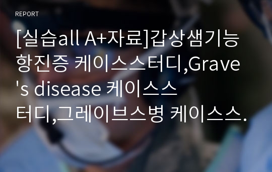 [실습all A+자료]갑상샘기능항진증 케이스스터디,Grave&#039;s disease 케이스스터디,그레이브스병 케이스스터디,갑상샘기능항진증case study