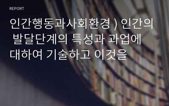 인간행동과사회환경 ) 인간의 발달단계의 특성과 과업에 대하여 기술하고 이것을