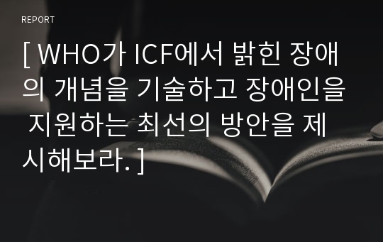 [ WHO가 ICF에서 밝힌 장애의 개념을 기술하고 장애인을 지원하는 최선의 방안을 제시해보라. ]