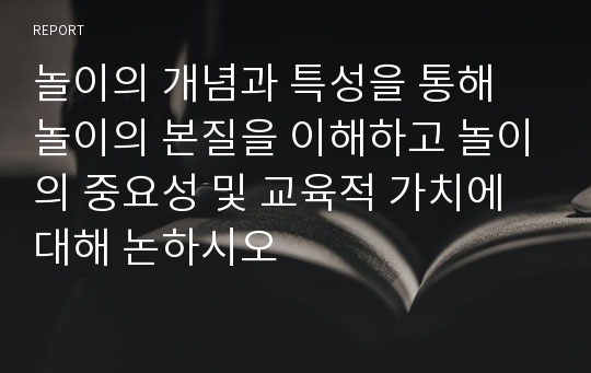 놀이의 개념과 특성을 통해 놀이의 본질을 이해하고 놀이의 중요성 및 교육적 가치에 대해 논하시오