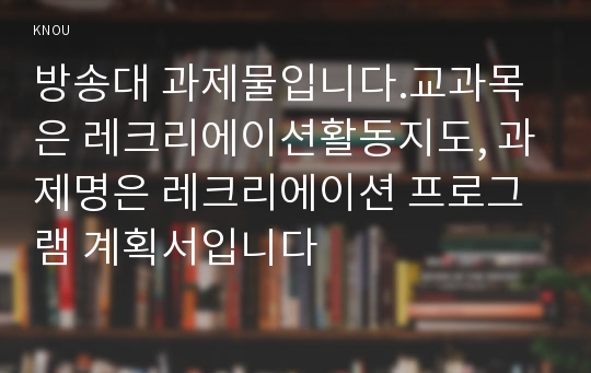 방송대 과제물입니다.교과목은 레크리에이션활동지도, 과제명은 레크리에이션 프로그램 계획서입니다