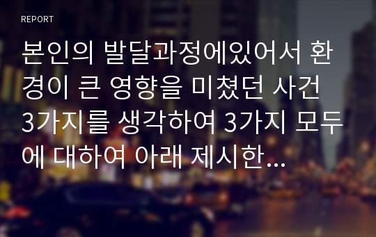 본인의 발달과정에있어서 환경이 큰 영향을 미쳤던 사건 3가지를 생각하여 3가지 모두에 대하여 아래 제시한 기준으로 기술해보세요.