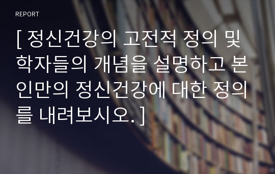 [ 정신건강의 고전적 정의 및 학자들의 개념을 설명하고 본인만의 정신건강에 대한 정의를 내려보시오. ]