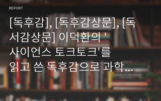 [독후감], [독후감상문], [독서감상문] 이덕환의 &#039;사이언스 토크토크&#039;를 읽고 쓴 독후감으로 과학에 대한 새로운 사실들을 알 수 있을 것입니다.