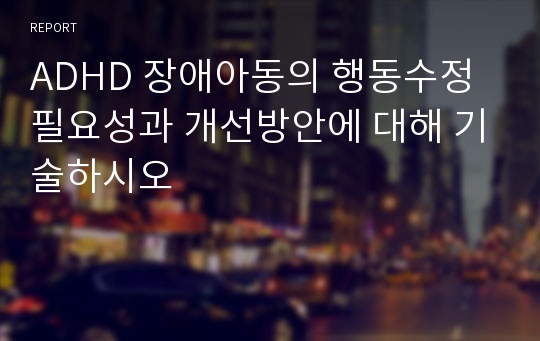 ADHD 장애아동의 행동수정 필요성과 개선방안에 대해 기술하시오