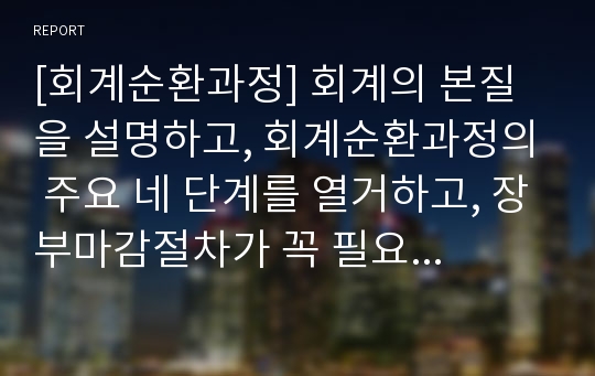 [회계순환과정] 회계의 본질을 설명하고, 회계순환과정의 주요 네 단계를 열거하고, 장부마감절차가 꼭 필요한가를 설명하시오