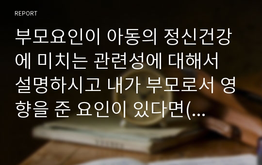 부모요인이 아동의 정신건강에 미치는 관련성에 대해서 설명하시고 내가 부모로서 영향을 준 요인이 있다면(긍정적인 것과 부정적인 것) 하나만 예를 들어 설명하세요