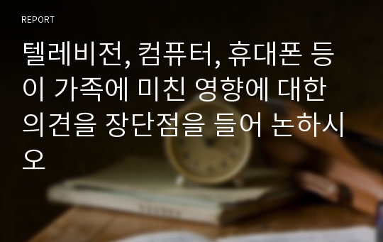 텔레비전, 컴퓨터, 휴대폰 등이 가족에 미친 영향에 대한 의견을 장단점을 들어 논하시오