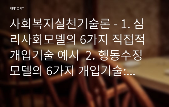 사회복지실천기술론 - 1. 심리사회모델의 6가지 직접적 개입기술 예시  2. 행동수정모델의 6가지 개입기술: 정적강화, 부적강화, 정적처벌, 부적처벌, 소거, 행동조형의 예시