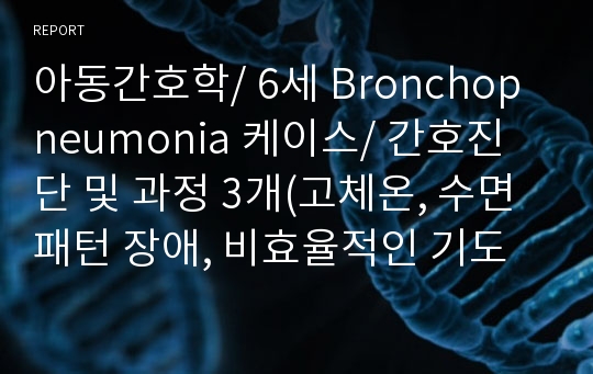 아동간호학/ 6세 Bronchopneumonia 케이스/ 간호진단 및 과정 3개(고체온, 수면패턴 장애, 비효율적인 기도청결)