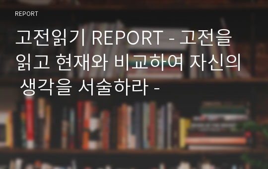 고전읽기 REPORT - 고전을 읽고 현재와 비교하여 자신의 생각을 서술하라 -