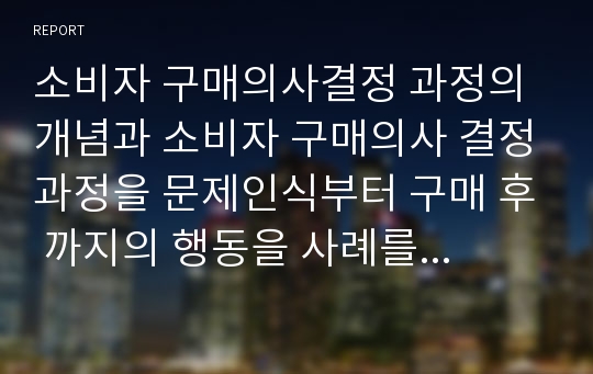 소비자 구매의사결정 과정의 개념과 소비자 구매의사 결정과정을 문제인식부터 구매 후 까지의 행동을 사례를 통해 제시하여라