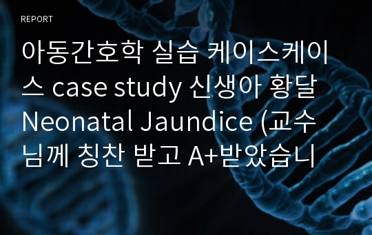 아동간호학 실습 케이스케이스 case study 신생아 황달Neonatal Jaundice (교수님께 칭찬 받고 A+받았습니다.)