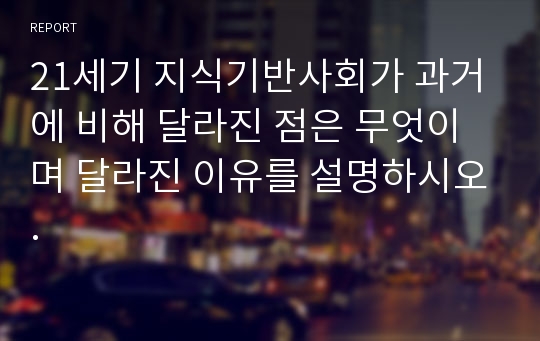 21세기 지식기반사회가 과거에 비해 달라진 점은 무엇이며 달라진 이유를 설명하시오.