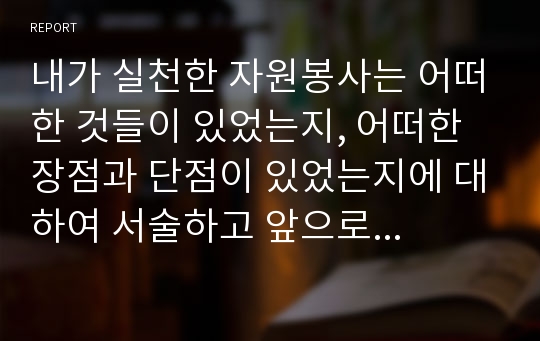 내가 실천한 자원봉사는 어떠한 것들이 있었는지, 어떠한 장점과 단점이 있었는지에 대하여 서술하고 앞으로 우리나라의 자원봉사센터 혹은 자원봉사자가 나아가야 할 방향에 대하여 자신의 생각을 서술하시오