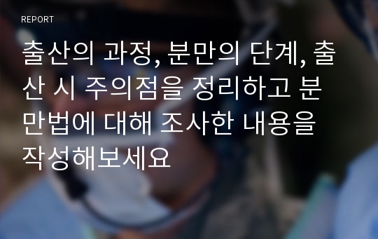 출산의 과정, 분만의 단계, 출산 시 주의점을 정리하고 분만법에 대해 조사한 내용을 작성해보세요