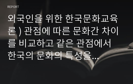 외국인을 위한 한국문화교육론 ) 관점에 따른 문화간 차이를 비교하고 같은 관점에서 한국의 문화의 특성을 살펴보시오.