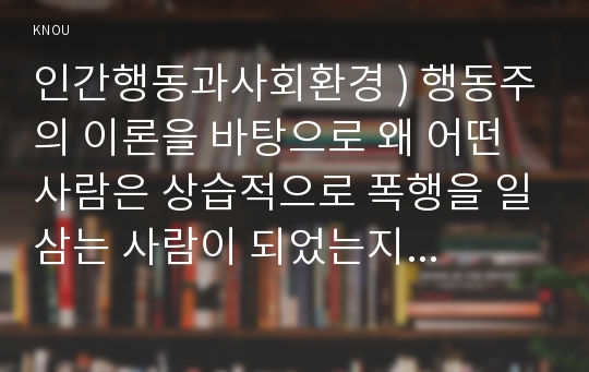 인간행동과사회환경 ) 행동주의 이론을 바탕으로 왜 어떤 사람은 상습적으로 폭행을 일삼는 사람이 되었는지 행동주의 이론에 입각한 치료 혹은 해결방안을 사례를 들어 구체적으로 제시하시오.