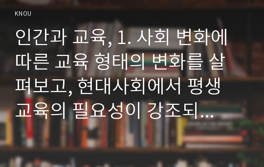 인간과 교육, 1. 사회 변화에 따른 교육 형태의 변화를 살펴보고, 현대사회에서 평생 교육의 필요성이 강조되고 있는 이유를 설명하시오 2. 매슬로우(Maslow)의 욕구위계이론에 대해 설명하고, 그 교육적 시사점을 논하시오.