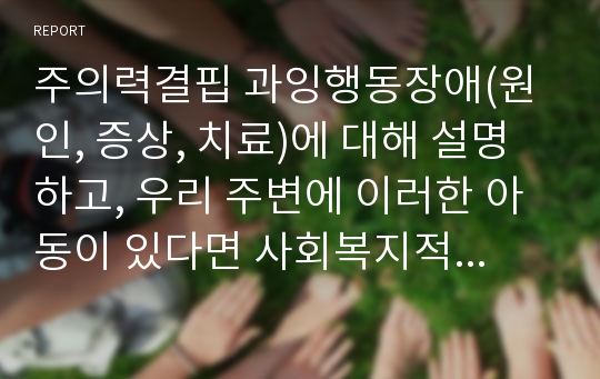 주의력결핍 과잉행동장애(원인, 증상, 치료)에 대해 설명하고, 우리 주변에 이러한 아동이 있다면 사회복지적인 개입을 어떻게 할 것인지에 대해서 기술하세요