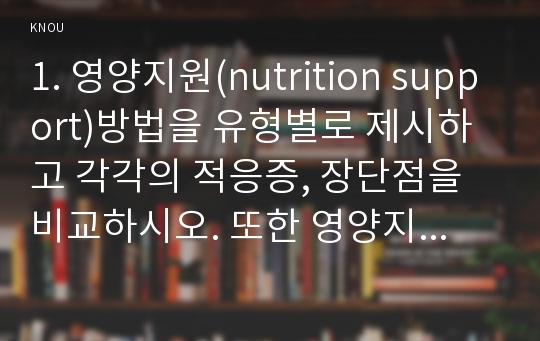 1. 영양지원(nutrition support)방법을 유형별로 제시하고 각각의 적응증, 장단점을 비교하시오. 또한 영양지원 방법별 간호 관리 방법에 대해 기술하시오. 2. 영양상태 평가지침(영양상태 평가도구 등)을 제시하고 이에 의거하여 대상자(환자, 가족, 친지 등)에게 영양상태 평가를 수행하고 이를 기술하시오. 3. 당뇨병의 급성 합병증과 만성 합병증을