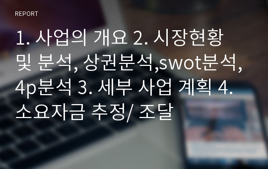 1. 사업의 개요 2. 시장현황 및 분석, 상권분석,swot분석,4p분석 3. 세부 사업 계획 4. 소요자금 추정/ 조달