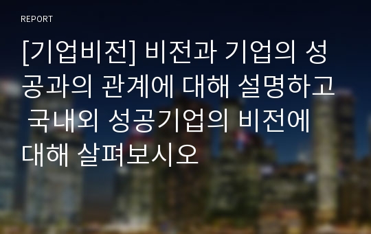 [기업비전] 비전과 기업의 성공과의 관계에 대해 설명하고 국내외 성공기업의 비전에 대해 살펴보시오