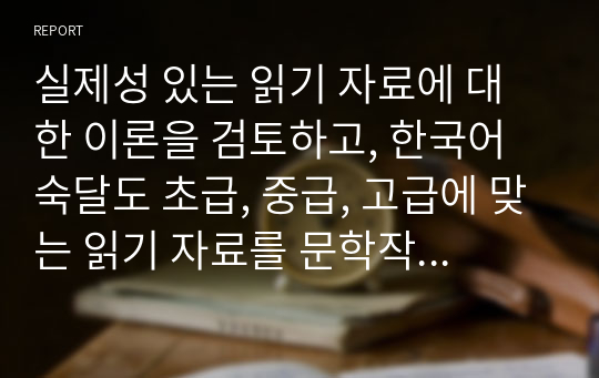 실제성 있는 읽기 자료에 대한 이론을 검토하고, 한국어 숙달도 초급, 중급, 고급에 맞는 읽기 자료를 문학작품을 비롯한 주변의 읽기 자료 중에 선정하십시오. 그리고 그 이유는 무엇인지 밝히십시오.