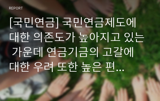 [국민연금] 국민연금제도에 대한 의존도가 높아지고 있는 가운데 연금기금의 고갈에 대한 우려 또한 높은 편이다. 각종 구체적인 자료를 찾아서 개인적으로 기금 운용의 안정성