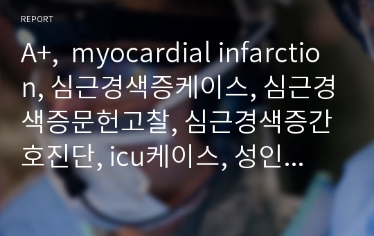 A+,  myocardial infarction, 심근경색증케이스, 심근경색증문헌고찰, 심근경색증간호진단, icu케이스, 성인케이스, 성인병동케이스, 식욕부진과 관련된 영양부족, 생활환경 변화와 관련된 무력감