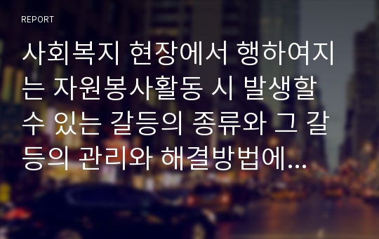 사회복지 현장에서 행하여지는 자원봉사활동 시 발생할 수 있는 갈등의 종류와 그 갈등의 관리와 해결방법에 대해 본인의 생각을 기술하시오.