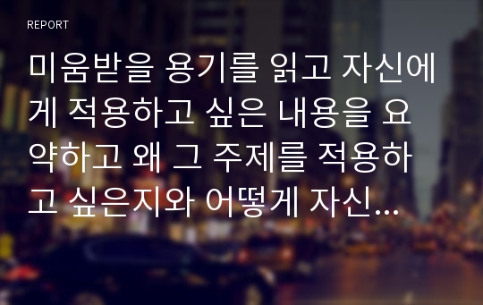 미움받을 용기를 읽고 자신에게 적용하고 싶은 내용을 요약하고 왜 그 주제를 적용하고 싶은지와 어떻게 자신의 생활에서 적용할 것인지와 소감을 작성하시오