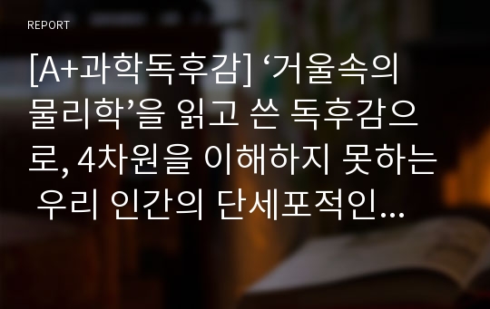 [A+과학독후감] ‘거울속의 물리학’을 읽고 쓴 독후감으로, 4차원을 이해하지 못하는 우리 인간의 단세포적인 사고방식에 큰 충격을 받은 작품입니다.