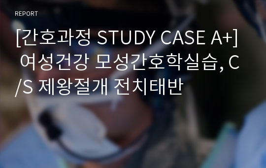 [간호과정 STUDY CASE A+] 여성건강 모성간호학실습, C/S 제왕절개 전치태반